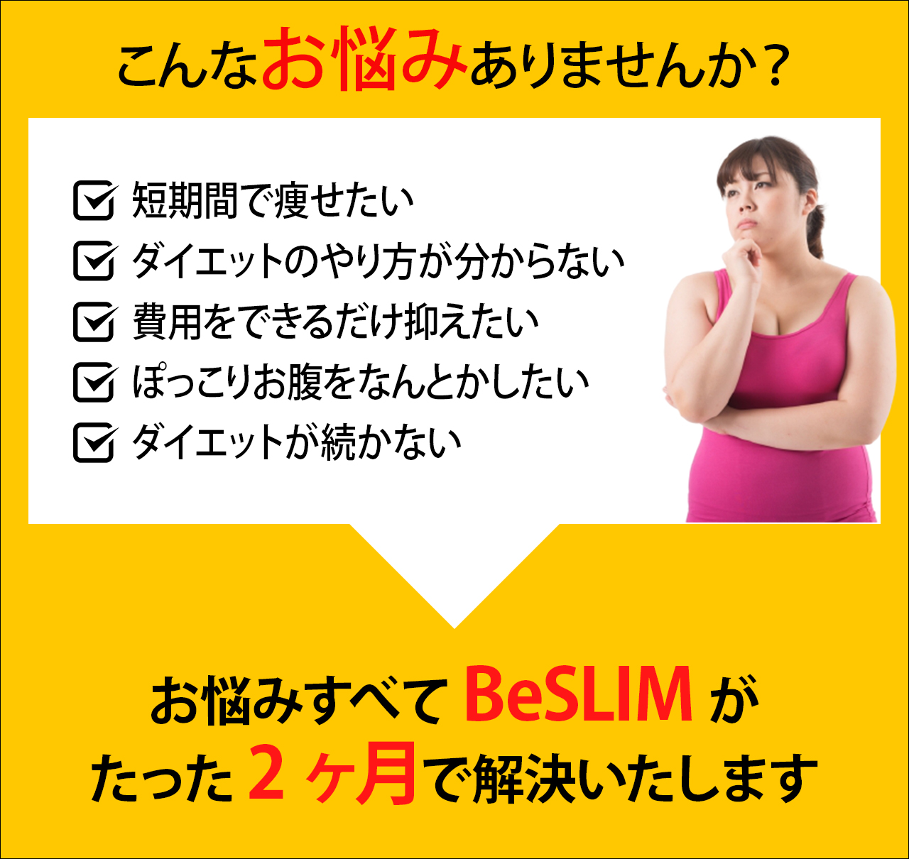 こんなお悩みありませんか？短期間で痩せたい。ダイエットのやり方が分からない。費用をできるだけ抑えたい。ぽっこりお腹をなんとかしたい。ダイエットが続かない。お悩むすべてBeSLIMがたった2ヶ月で解決いたします